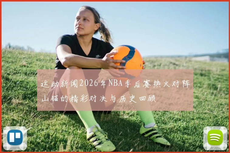 运动新闻2026年NBA季后赛热火对阵山猫的精彩对决与历史回顾