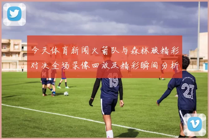 今天体育新闻火箭队与森林狼精彩对决全场录像回放及精彩瞬间分析