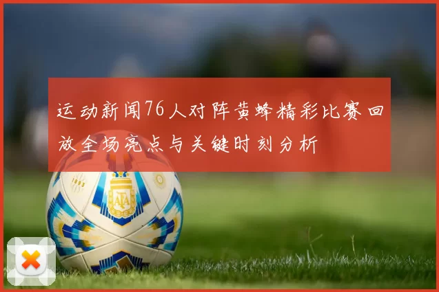 运动新闻76人对阵黄蜂精彩比赛回放全场亮点与关键时刻分析