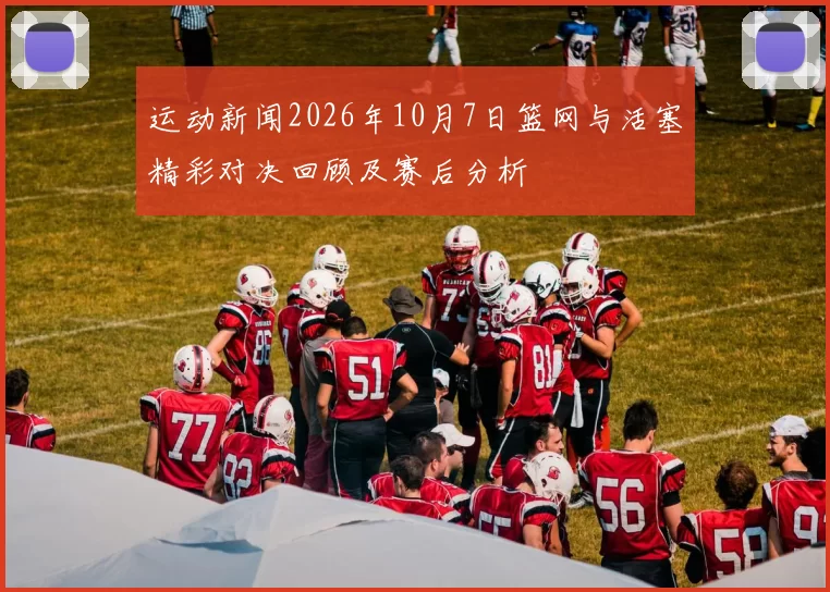 运动新闻2026年10月7日篮网与活塞精彩对决回顾及赛后分析