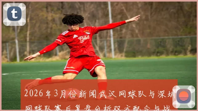 2026年3月份新闻武汉网球队与深圳网球队赛后复盘分析双方配合与战术执行的关键因素