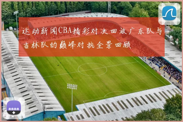运动新闻CBA精彩对决回放广东队与吉林队的巅峰对抗全景回顾